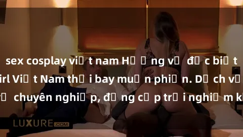 sex cosplay việt nam Hương vị đặc biệt với sex gái call girl Việt Nam thổi bay muộn phiền. Dịch vụ chuyên nghiệp, đẳng cấp trải nghiệm khó quên. Đặt lịch ngay!